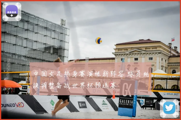 中国女足热身赛演练新阵容 球员轮换调整备战世界杯预选赛