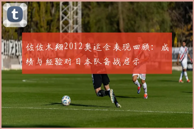 佐佐木翔2012奥运会表现回顾：成绩与经验对日本队备战启示