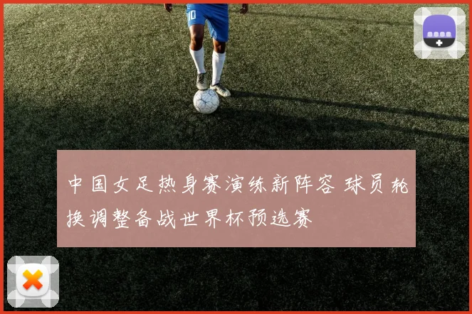 中国女足热身赛演练新阵容 球员轮换调整备战世界杯预选赛