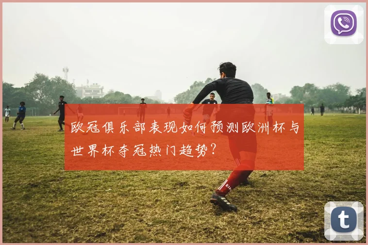 欧冠俱乐部表现如何预测欧洲杯与世界杯夺冠热门趋势？