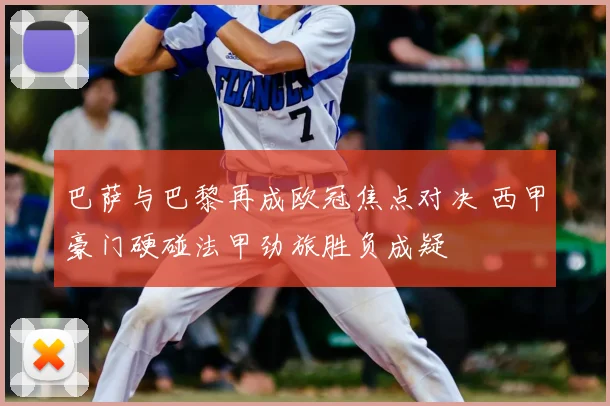 巴萨与巴黎再成欧冠焦点对决 西甲豪门硬碰法甲劲旅胜负成疑