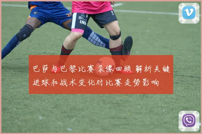 巴萨与巴黎比赛录像回顾 解析关键进球和战术变化对比赛走势影响