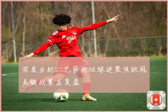 深度分析：巴萨论坛球迷聚焦欧冠关键战赛后复盘