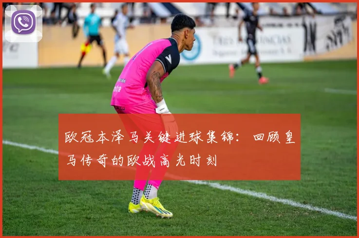 欧冠本泽马关键进球集锦：回顾皇马传奇的欧战高光时刻