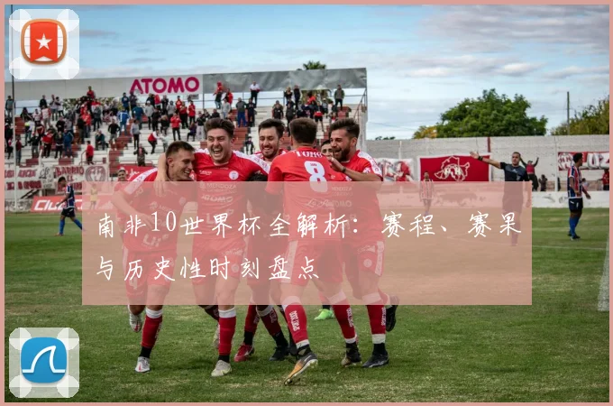 南非10世界杯全解析：赛程、赛果与历史性时刻盘点