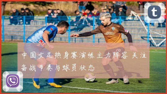 中国女足热身赛演练主力阵容 关注备战节奏与球员状态