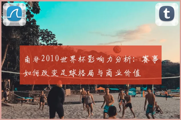 南非2010世界杯影响力分析：赛事如何改变足球格局与商业价值