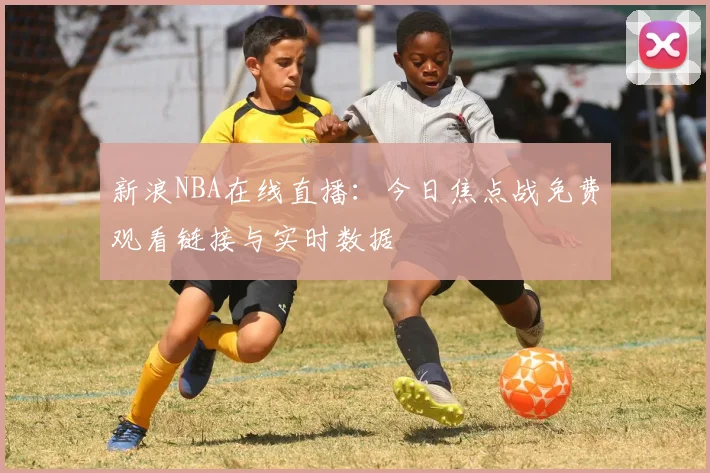新浪NBA在线直播：今日焦点战免费观看链接与实时数据