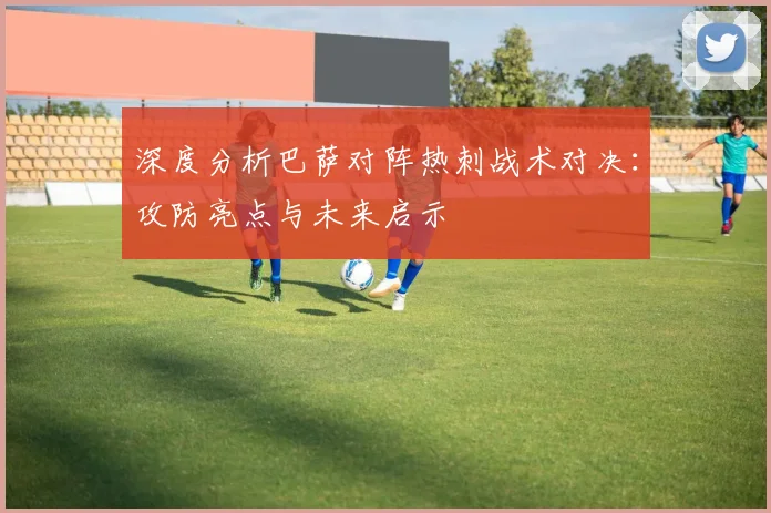 深度分析巴萨对阵热刺战术对决：攻防亮点与未来启示