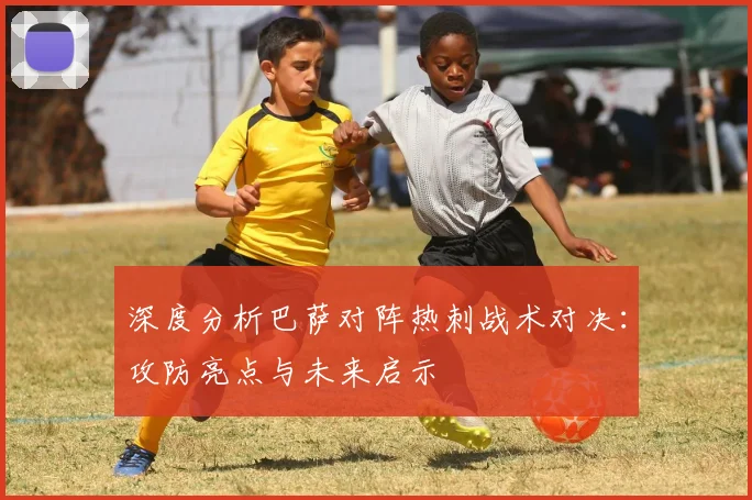 深度分析巴萨对阵热刺战术对决：攻防亮点与未来启示