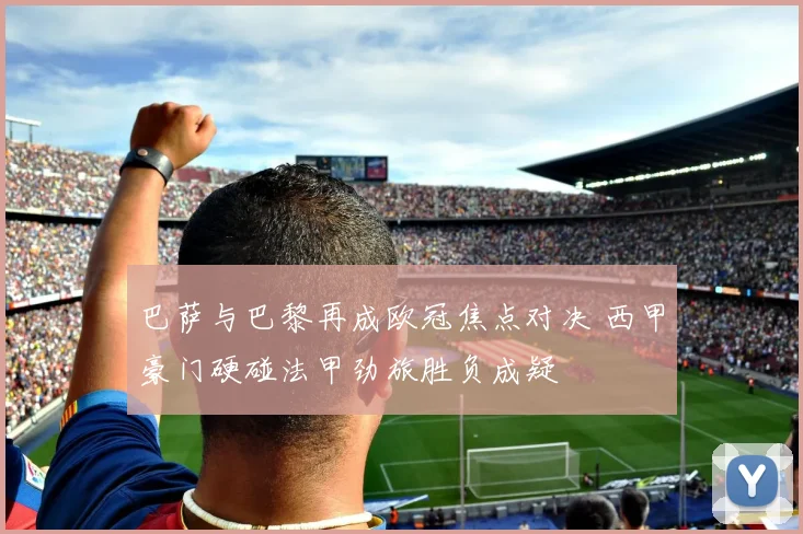 巴萨与巴黎再成欧冠焦点对决 西甲豪门硬碰法甲劲旅胜负成疑